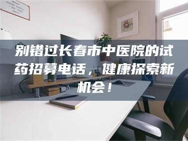 别错过长春市中医院的试药招募电话，健康探索新机会！